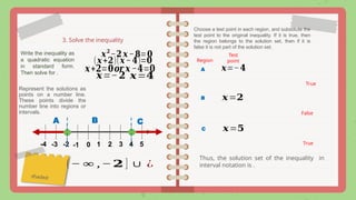 3. Solve the inequality
𝒙𝟐
−𝟐 𝒙−𝟖=𝟎
Write the inequality as
a quadratic equation
in standard form.
Then solve for .
(𝒙+𝟐)(𝒙−𝟒)=𝟎
𝒙+𝟐=𝟎𝒐𝒓 𝒙 −𝟒=𝟎 𝒙=−𝟒
𝒙=𝟒
Represent the solutions as
points on a number line.
These points divide the
number line into regions or
intervals.
0 1 4
2 3 5
-4 -3 -2 -1
shaded
A B C
Choose a test point in each region, and substitute the
test point to the original inequality. If it is true, then
the region belongs to the solution set, then if it is
false it is not part of the solution set.
A
Region
Test
point
True
𝒙=−𝟐
B 𝒙=𝟐
False
C 𝒙=𝟓
True
Thus, the solution set of the inequality in
interval notation is .
(− ∞ ,−𝟐 ] ∪ ¿
 