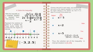 4. Solve the inequality
𝟐 𝒙𝟐
+𝒙 −𝟏𝟓=𝟎
Write the inequality as
a quadratic equation
in standard form.
Then solve for .
(𝟐𝒙−𝟓)(𝒙∓𝟑)=𝟎
𝟐𝒙−𝟓=𝟎𝒐𝒓 𝒙+𝟑=𝟎 𝒙=−𝟓
𝒙=−𝟑
Represent the solutions as
points on a number line.
These points divide the
number line into regions or
intervals.
0 1 4
2 3 5
-4 -3 -2 -1
shaded
A B C
Choose a test point in each region, and substitute the
test point to the original inequality. If it is true, then
the region belongs to the solution set, then if it is
false it is not part of the solution set.
A
Region
Test
point
False
𝒙=
𝟓
𝟐
B 𝒙=𝟐
True
C 𝒙=𝟓
2(25)+5−15≤0
False
Thus, the solution set of the inequality in
interval notation is [-3, 2.5].
[−𝟑 , 𝟐 .𝟓]
-6 -5 50+5−15≤0
 