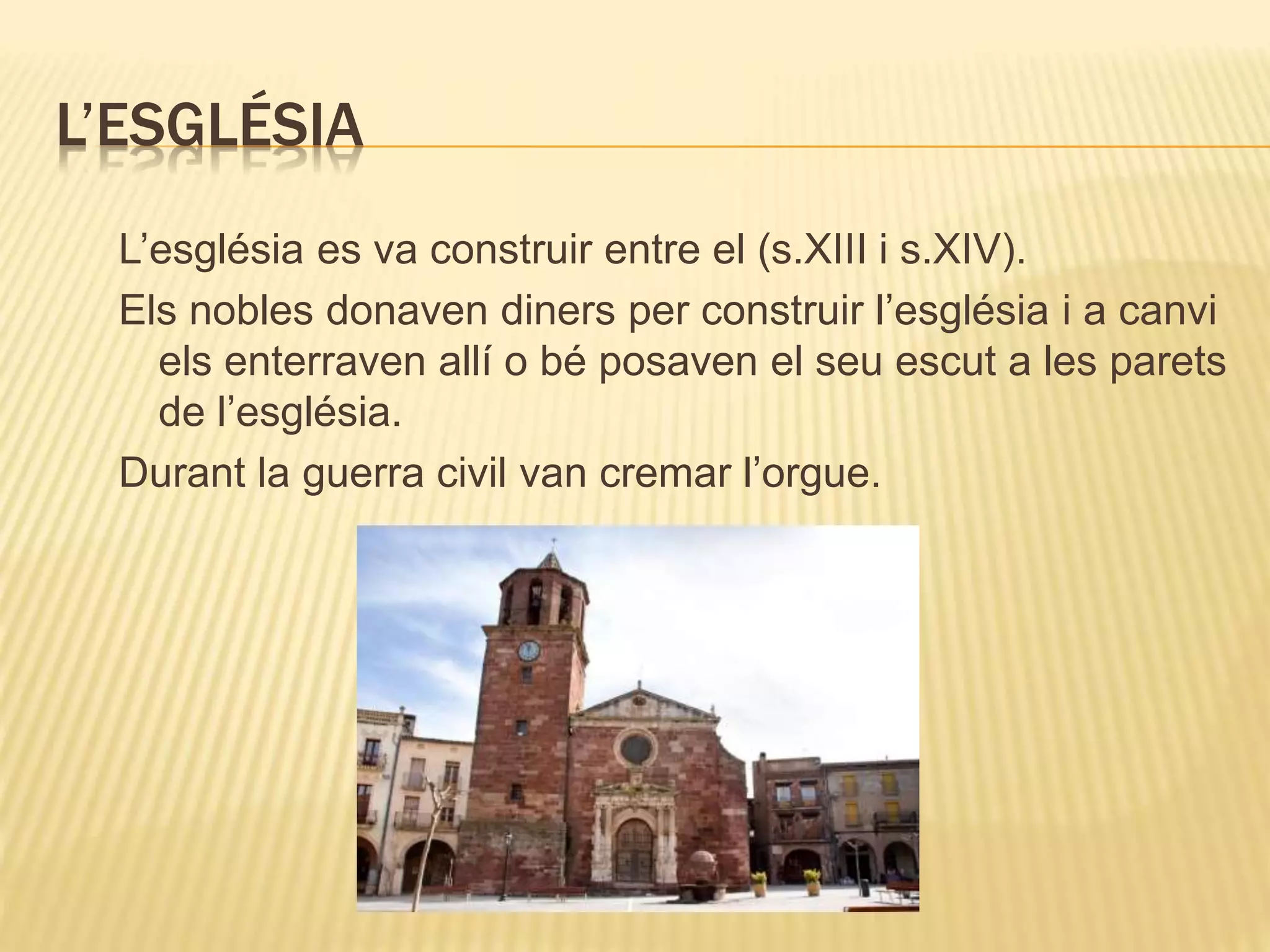 L’ESGLÉSIA
L’església es va construir entre el (s.XIII i s.XIV).
Els nobles donaven diners per construir l’església i a canvi
els enterraven allí o bé posaven el seu escut a les parets
de l’església.
Durant la guerra civil van cremar l’orgue.
 