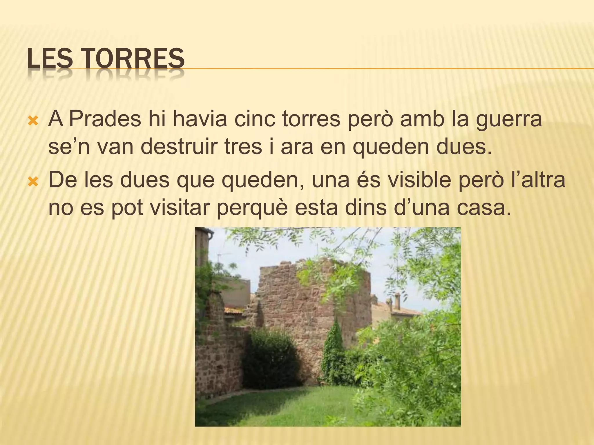 LES TORRES
 A Prades hi havia cinc torres però amb la guerra
se’n van destruir tres i ara en queden dues.
 De les dues que queden, una és visible però l’altra
no es pot visitar perquè esta dins d’una casa.
 