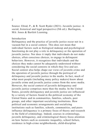 2
Source: Elrod, P., & R. Scott Ryder (2021). Juvenile justice: A
social, historical and legal perspective (5th ed.). Burlington,
MA: Jones & Bartlett Learning.
Introduction
Delinquency and the practice of juvenile justice occur not in a
vacuum but in a social context. This does not mean that
individual factors such as biological makeup and psychological
functioning do not play a role in delinquency or the operation of
juvenile justice. Nor does it imply that individuals do not make
choices, often conscious choices, to engage in delinquent
behaviors. However, it recognizes that individuals and the
choices they make cannot be adequately understood without
considering the social contexts in which they live and act.
Social context also helps shape our views of juvenile crime and
the operation of juvenile justice through the portrayal of
delinquency and juvenile justice in the media. In fact, much of
what most people (including many policy makers) know about
juvenile crime and juvenile justice comes from the news media.
However, the social context of juvenile delinquency and
juvenile justice comprises more than the media. In the United
States, juvenile delinquency and juvenile justice are influenced
by a variety of factors found in the political economy of the
United States and in communities, families, schools, peer
groups, and other important socializing institutions. How
political and economic arrangements and socializing
institutions such as families, schools, communities, and peers
influence delinquency is a primary focus of theory and research
in the field of criminology. Indeed, courses in criminology,
juvenile delinquency, and criminological theory focus attention
on how factors such as economic inequality, school failure,
residence in high-crime neighborhoods, child-discipline
 
