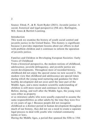 2
Source: Elrod, P., & R. Scott Ryder (2021). Juvenile justice: A
social, historical and legal perspective (5th ed.). Burlington,
MA: Jones & Bartlett Learning.
Introduction
This week we examine the history of youth social control and
juvenile justice in the United States. This history is significant
because it provides important lessons about our efforts to deal
with problem children and it continues to inform the operation
of juvenile justice.
Families and Children in Developing European Societies: Early
Views of Childhood
From a historical perspective, the modern notions of childhood,
adolescence, juvenile delinquency, and juvenile justice are
recent developments. Throughout most of recorded history,
childhood did not enjoy the special status we now accord it. The
modern view that childhood and adolescence are special times
during which the young need nurturing and guidance for their
healthy development did not exist until the later part of the
Middle Ages, and a more modern scientific understanding of
children is still more recent and continues to develop.
Before, during, and well after the Middle Ages, the young were
seen either as property
or as miniature adults who were usually expected to assume the
same responsibilities as other adults by the time they were five
or six years of age.1 Because people did not recognize
childhood as a distinct period in human development throughout
much of our history, they did not see a need to create a separate
legal process to deal with youths who violated community
norms or laws.
During the Middle Ages, a period that spanned the fifth to 15th
 