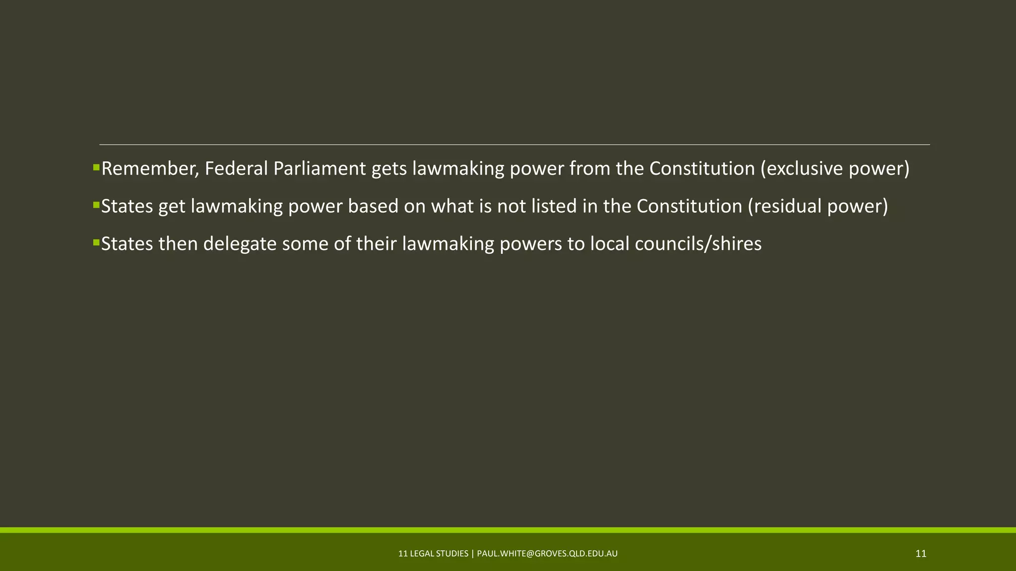 Remember, Federal Parliament gets lawmaking power from the Constitution (exclusive power)
States get lawmaking power based on what is not listed in the Constitution (residual power)
States then delegate some of their lawmaking powers to local councils/shires
11 LEGAL STUDIES | PAUL.WHITE@GROVES.QLD.EDU.AU 11
 