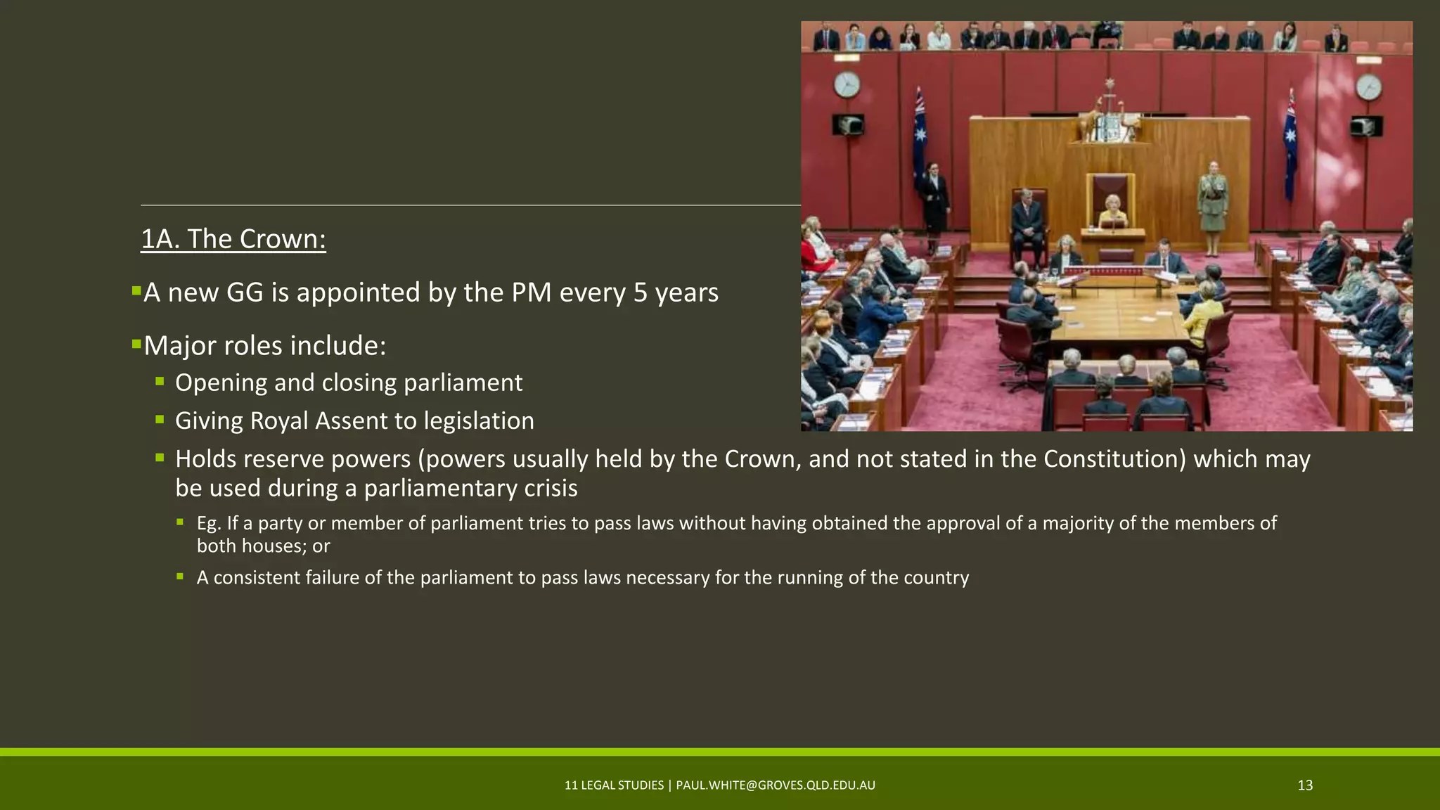 1A. The Crown:
A new GG is appointed by the PM every 5 years
Major roles include:
 Opening and closing parliament
 Giving Royal Assent to legislation
 Holds reserve powers (powers usually held by the Crown, and not stated in the Constitution) which may
be used during a parliamentary crisis
 Eg. If a party or member of parliament tries to pass laws without having obtained the approval of a majority of the members of
both houses; or
 A consistent failure of the parliament to pass laws necessary for the running of the country
11 LEGAL STUDIES | PAUL.WHITE@GROVES.QLD.EDU.AU 13
 