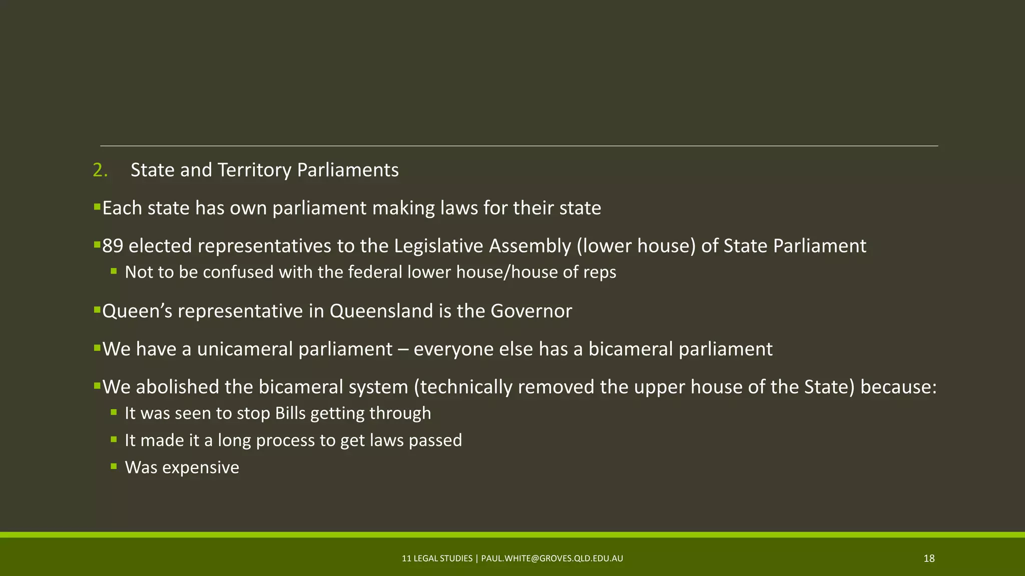 2. State and Territory Parliaments
Each state has own parliament making laws for their state
89 elected representatives to the Legislative Assembly (lower house) of State Parliament
 Not to be confused with the federal lower house/house of reps
Queen’s representative in Queensland is the Governor
We have a unicameral parliament – everyone else has a bicameral parliament
We abolished the bicameral system (technically removed the upper house of the State) because:
 It was seen to stop Bills getting through
 It made it a long process to get laws passed
 Was expensive
11 LEGAL STUDIES | PAUL.WHITE@GROVES.QLD.EDU.AU 18
 