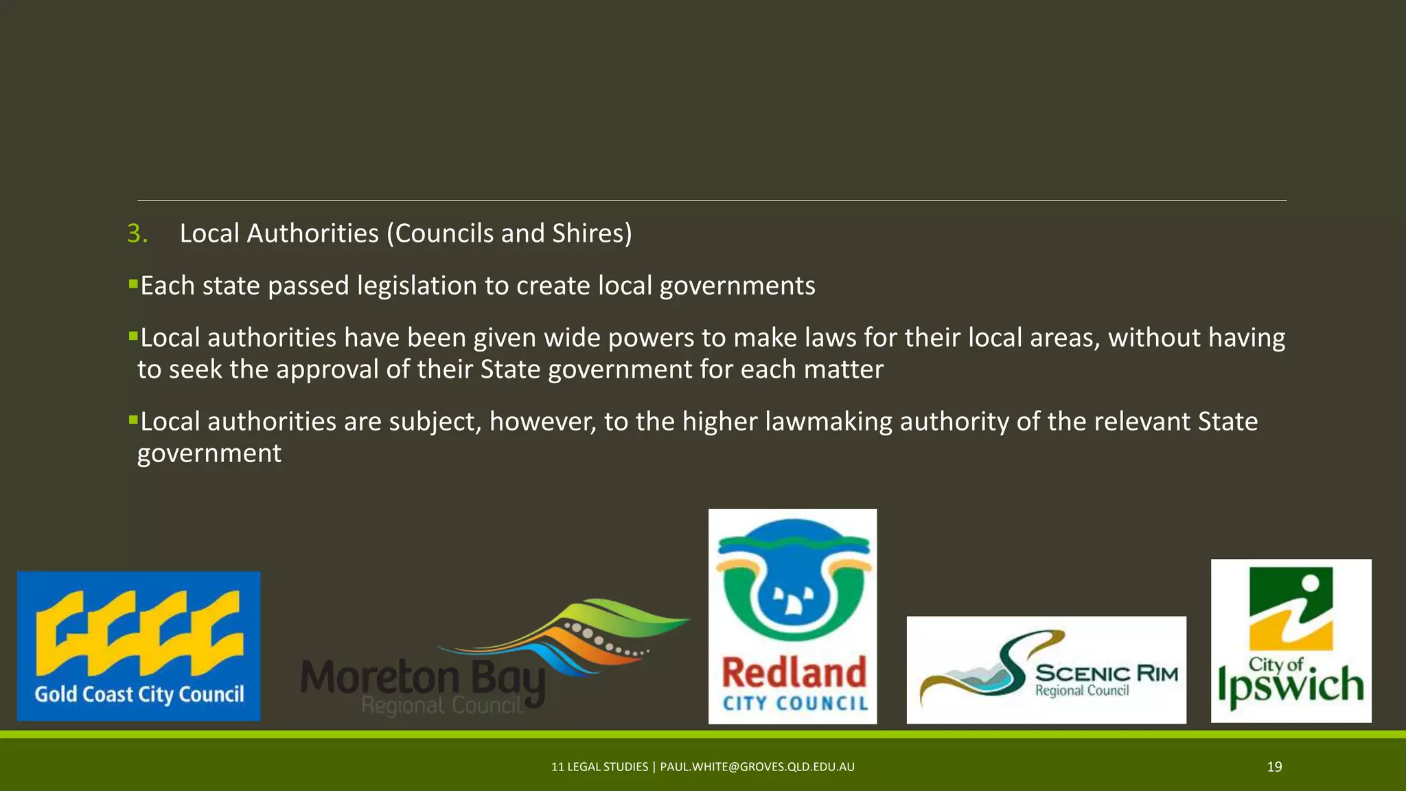 3. Local Authorities (Councils and Shires)
Each state passed legislation to create local governments
Local authorities have been given wide powers to make laws for their local areas, without having
to seek the approval of their State government for each matter
Local authorities are subject, however, to the higher lawmaking authority of the relevant State
government
11 LEGAL STUDIES | PAUL.WHITE@GROVES.QLD.EDU.AU 19
 