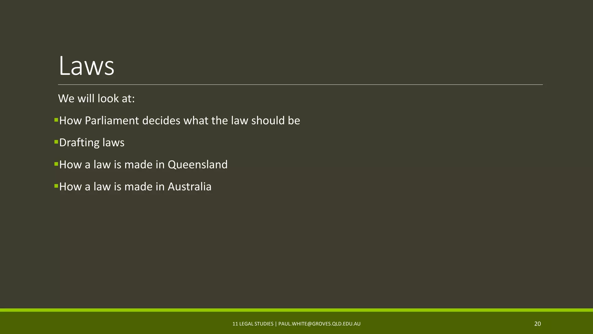 Laws
We will look at:
How Parliament decides what the law should be
Drafting laws
How a law is made in Queensland
How a law is made in Australia
11 LEGAL STUDIES | PAUL.WHITE@GROVES.QLD.EDU.AU 20
 