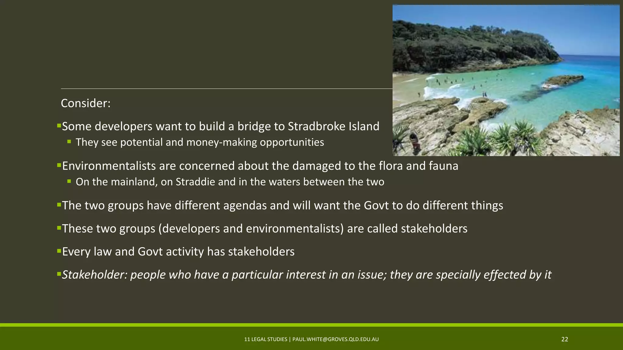 Consider:
Some developers want to build a bridge to Stradbroke Island
 They see potential and money-making opportunities
Environmentalists are concerned about the damaged to the flora and fauna
 On the mainland, on Straddie and in the waters between the two
The two groups have different agendas and will want the Govt to do different things
These two groups (developers and environmentalists) are called stakeholders
Every law and Govt activity has stakeholders
Stakeholder: people who have a particular interest in an issue; they are specially effected by it
11 LEGAL STUDIES | PAUL.WHITE@GROVES.QLD.EDU.AU 22
 