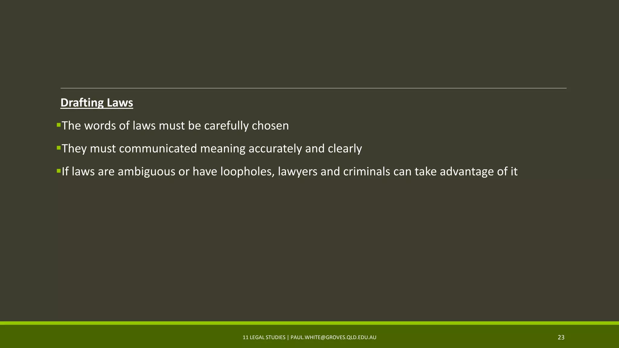 Drafting Laws
The words of laws must be carefully chosen
They must communicated meaning accurately and clearly
If laws are ambiguous or have loopholes, lawyers and criminals can take advantage of it
11 LEGAL STUDIES | PAUL.WHITE@GROVES.QLD.EDU.AU 23
 