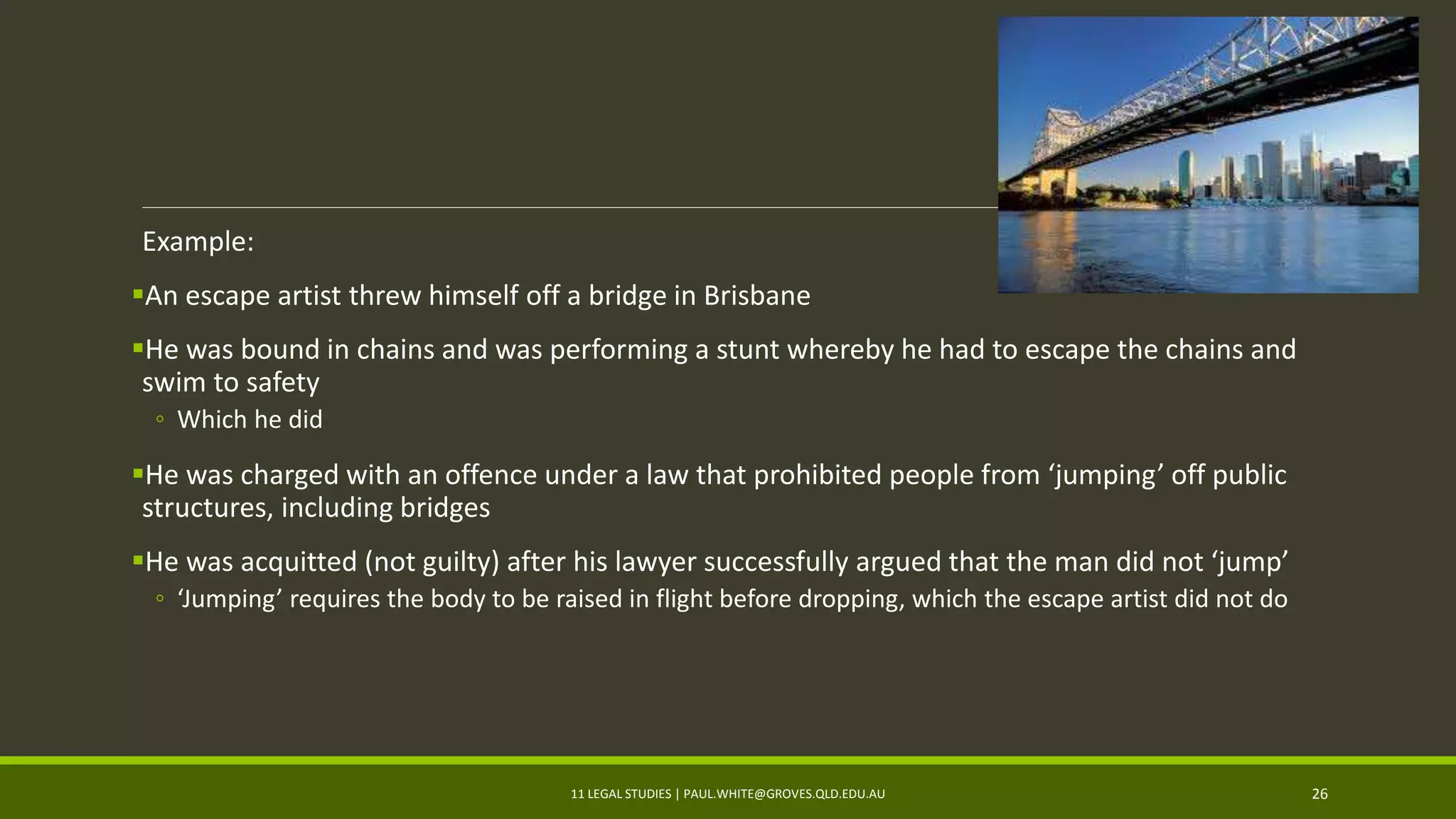 Example:
An escape artist threw himself off a bridge in Brisbane
He was bound in chains and was performing a stunt whereby he had to escape the chains and
swim to safety
◦ Which he did
He was charged with an offence under a law that prohibited people from ‘jumping’ off public
structures, including bridges
He was acquitted (not guilty) after his lawyer successfully argued that the man did not ‘jump’
◦ ‘Jumping’ requires the body to be raised in flight before dropping, which the escape artist did not do
11 LEGAL STUDIES | PAUL.WHITE@GROVES.QLD.EDU.AU 26
 