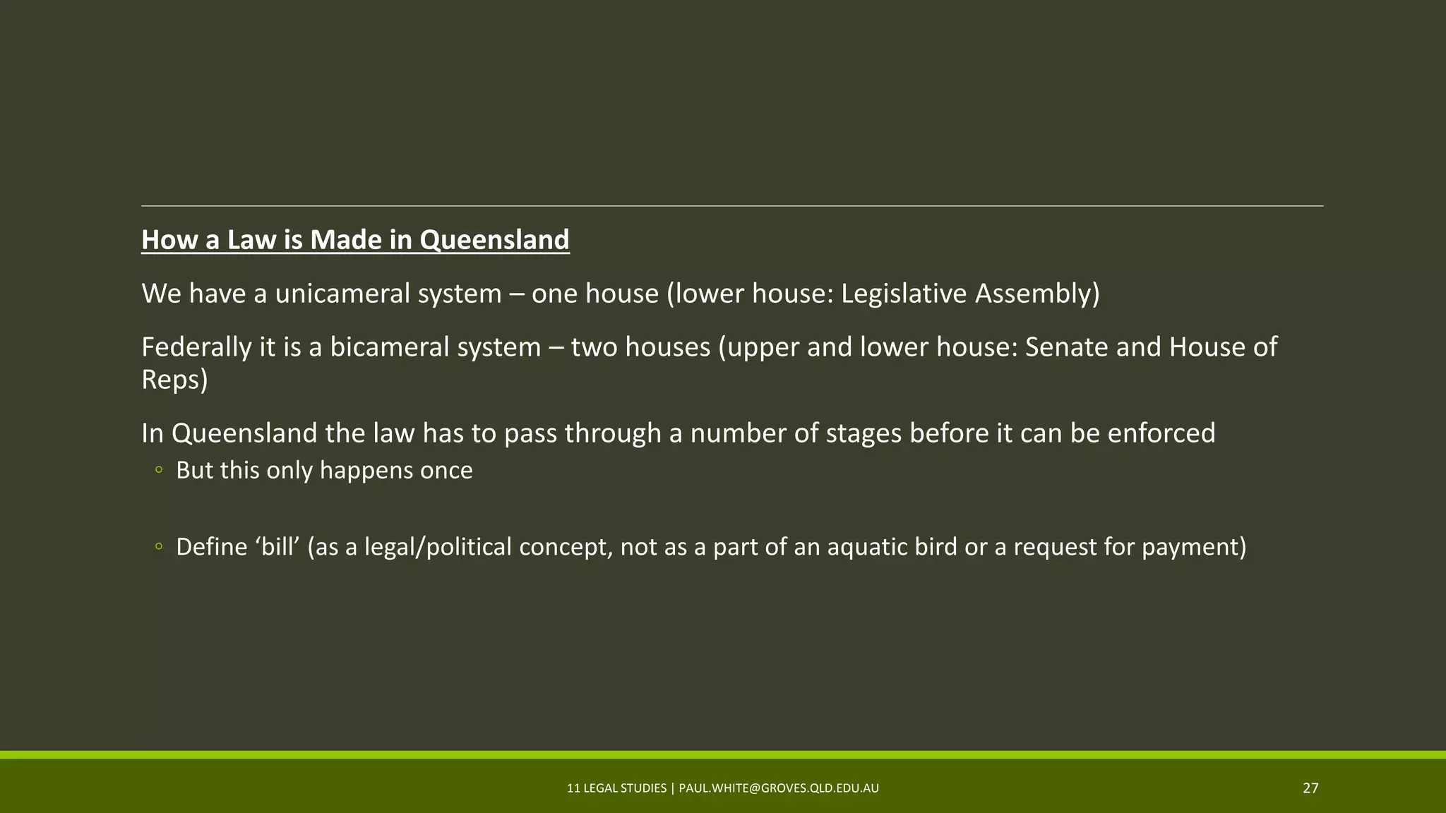 How a Law is Made in Queensland
We have a unicameral system – one house (lower house: Legislative Assembly)
Federally it is a bicameral system – two houses (upper and lower house: Senate and House of
Reps)
In Queensland the law has to pass through a number of stages before it can be enforced
◦ But this only happens once
◦ Define ‘bill’ (as a legal/political concept, not as a part of an aquatic bird or a request for payment)
11 LEGAL STUDIES | PAUL.WHITE@GROVES.QLD.EDU.AU 27
 