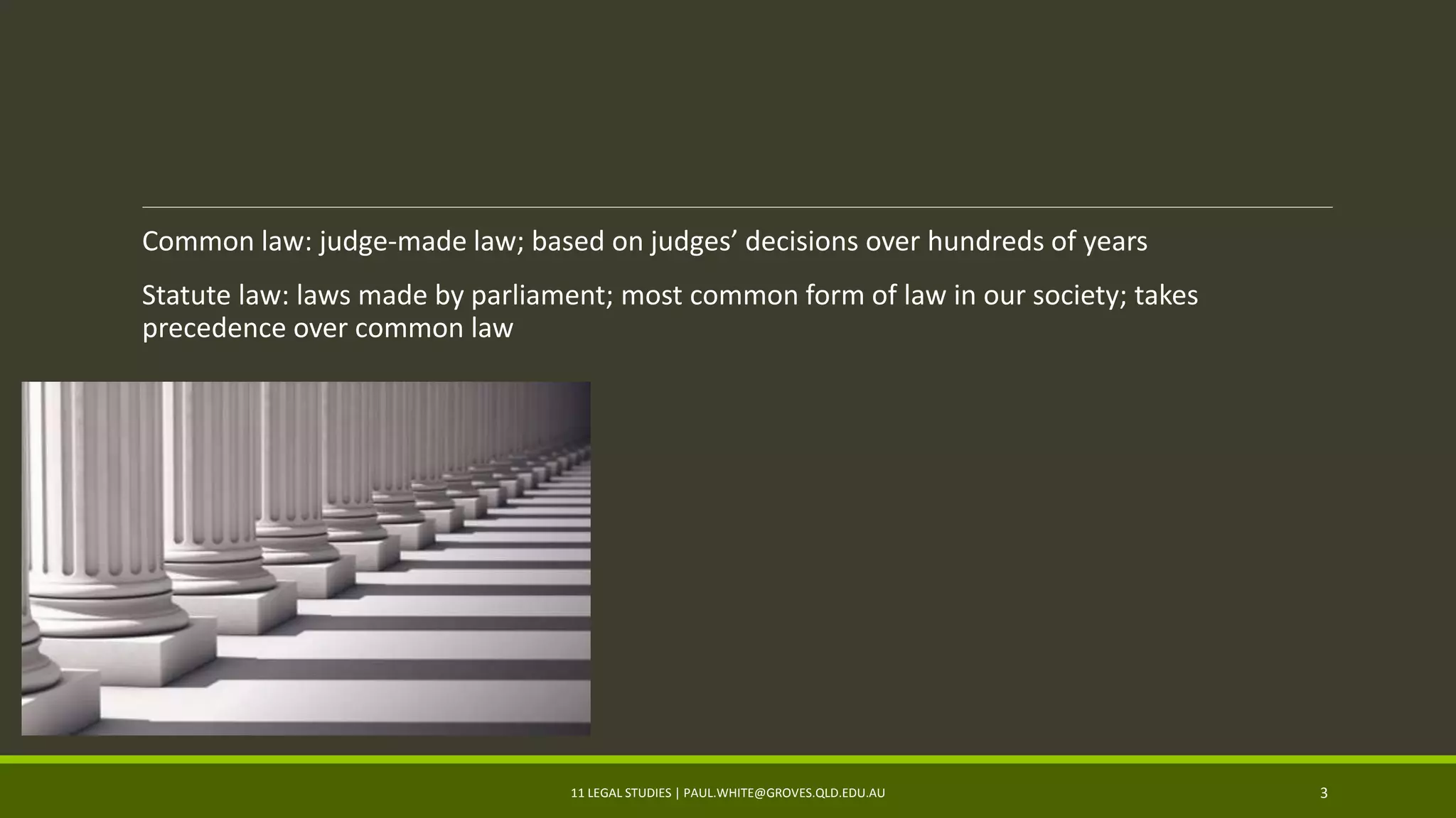 Common law: judge-made law; based on judges’ decisions over hundreds of years
Statute law: laws made by parliament; most common form of law in our society; takes
precedence over common law
11 LEGAL STUDIES | PAUL.WHITE@GROVES.QLD.EDU.AU 3
 