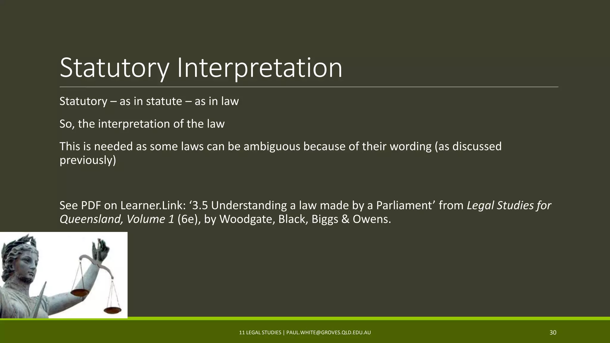 Statutory Interpretation
Statutory – as in statute – as in law
So, the interpretation of the law
This is needed as some laws can be ambiguous because of their wording (as discussed
previously)
See PDF on Learner.Link: ‘3.5 Understanding a law made by a Parliament’ from Legal Studies for
Queensland, Volume 1 (6e), by Woodgate, Black, Biggs & Owens.
11 LEGAL STUDIES | PAUL.WHITE@GROVES.QLD.EDU.AU 30
 