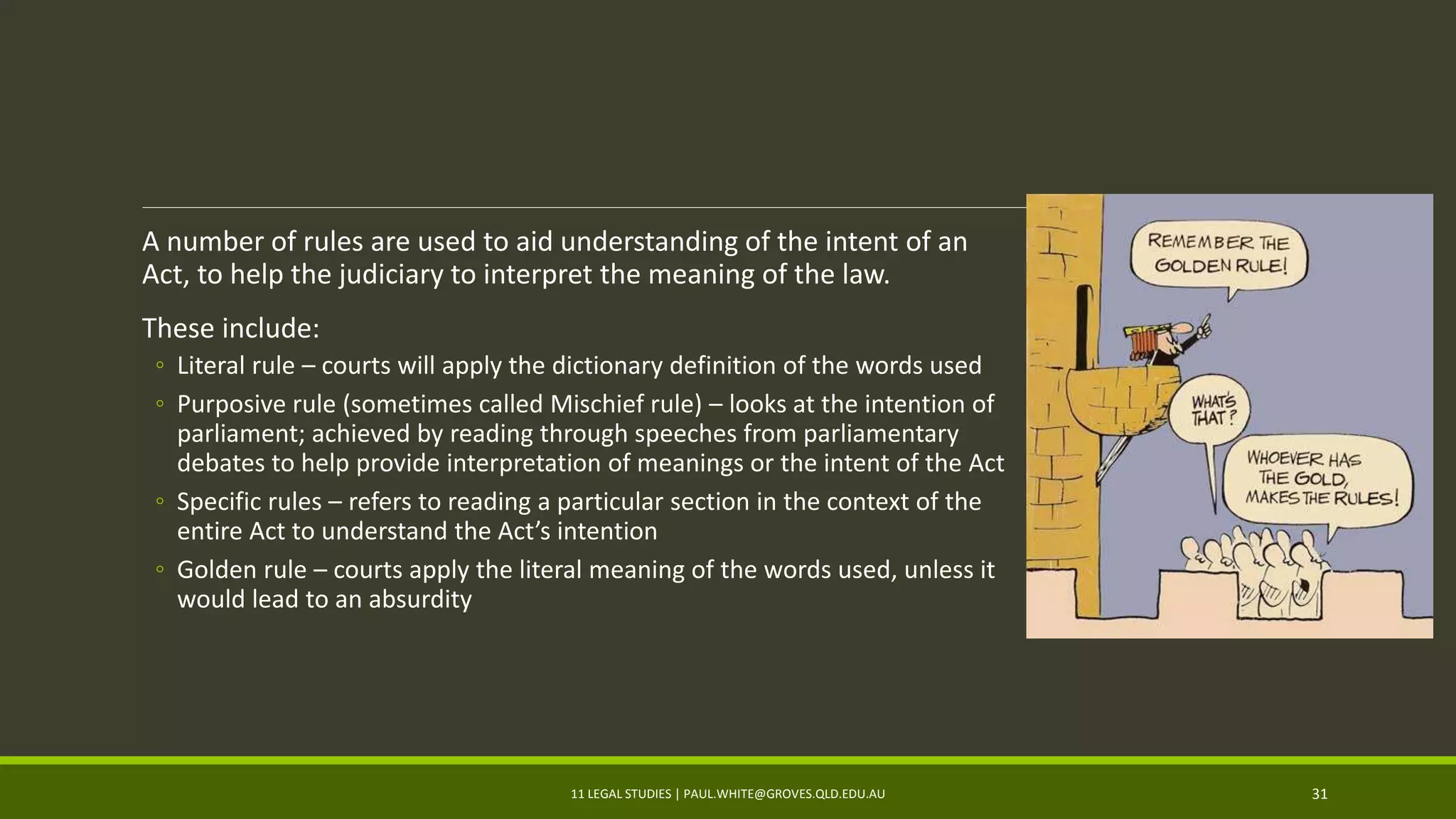 A number of rules are used to aid understanding of the intent of an
Act, to help the judiciary to interpret the meaning of the law.
These include:
◦ Literal rule – courts will apply the dictionary definition of the words used
◦ Purposive rule (sometimes called Mischief rule) – looks at the intention of
parliament; achieved by reading through speeches from parliamentary
debates to help provide interpretation of meanings or the intent of the Act
◦ Specific rules – refers to reading a particular section in the context of the
entire Act to understand the Act’s intention
◦ Golden rule – courts apply the literal meaning of the words used, unless it
would lead to an absurdity
11 LEGAL STUDIES | PAUL.WHITE@GROVES.QLD.EDU.AU 31
 