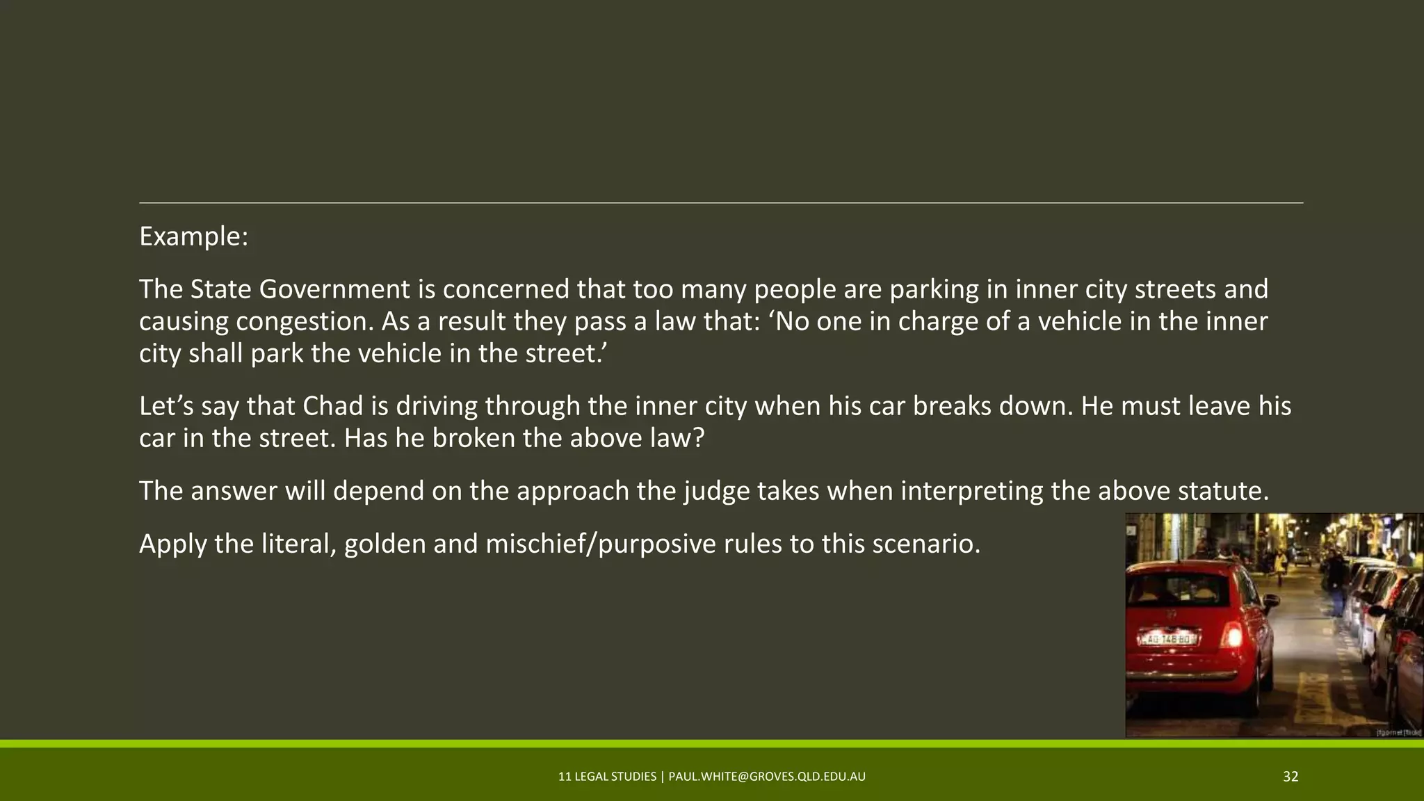 Example:
The State Government is concerned that too many people are parking in inner city streets and
causing congestion. As a result they pass a law that: ‘No one in charge of a vehicle in the inner
city shall park the vehicle in the street.’
Let’s say that Chad is driving through the inner city when his car breaks down. He must leave his
car in the street. Has he broken the above law?
The answer will depend on the approach the judge takes when interpreting the above statute.
Apply the literal, golden and mischief/purposive rules to this scenario.
11 LEGAL STUDIES | PAUL.WHITE@GROVES.QLD.EDU.AU 32
 
