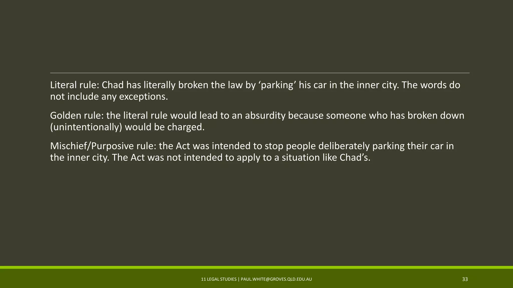 Literal rule: Chad has literally broken the law by ‘parking’ his car in the inner city. The words do
not include any exceptions.
Golden rule: the literal rule would lead to an absurdity because someone who has broken down
(unintentionally) would be charged.
Mischief/Purposive rule: the Act was intended to stop people deliberately parking their car in
the inner city. The Act was not intended to apply to a situation like Chad’s.
11 LEGAL STUDIES | PAUL.WHITE@GROVES.QLD.EDU.AU 33
 