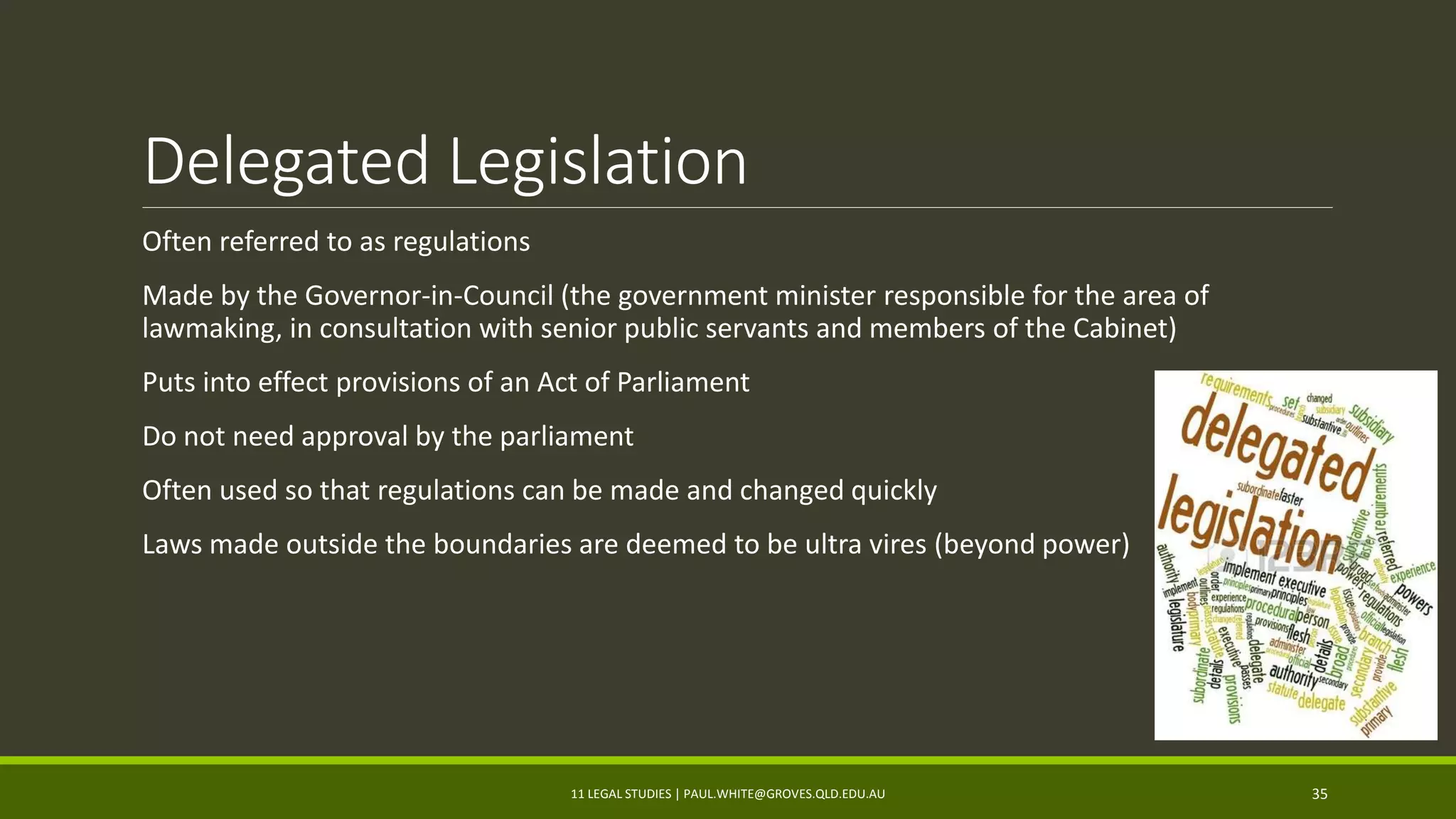 Delegated Legislation
Often referred to as regulations
Made by the Governor-in-Council (the government minister responsible for the area of
lawmaking, in consultation with senior public servants and members of the Cabinet)
Puts into effect provisions of an Act of Parliament
Do not need approval by the parliament
Often used so that regulations can be made and changed quickly
Laws made outside the boundaries are deemed to be ultra vires (beyond power)
11 LEGAL STUDIES | PAUL.WHITE@GROVES.QLD.EDU.AU 35
 