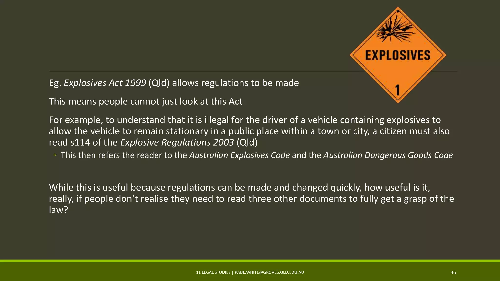 Eg. Explosives Act 1999 (Qld) allows regulations to be made
This means people cannot just look at this Act
For example, to understand that it is illegal for the driver of a vehicle containing explosives to
allow the vehicle to remain stationary in a public place within a town or city, a citizen must also
read s114 of the Explosive Regulations 2003 (Qld)
◦ This then refers the reader to the Australian Explosives Code and the Australian Dangerous Goods Code
While this is useful because regulations can be made and changed quickly, how useful is it,
really, if people don’t realise they need to read three other documents to fully get a grasp of the
law?
11 LEGAL STUDIES | PAUL.WHITE@GROVES.QLD.EDU.AU 36
 