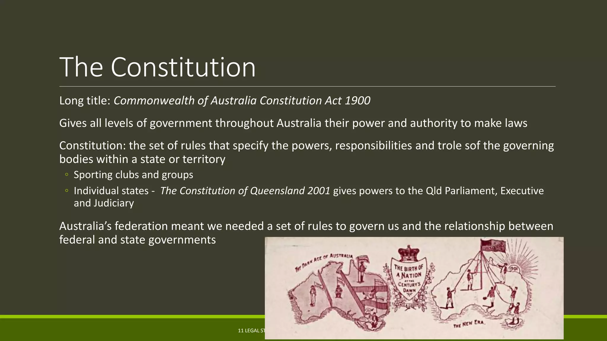 The Constitution
Long title: Commonwealth of Australia Constitution Act 1900
Gives all levels of government throughout Australia their power and authority to make laws
Constitution: the set of rules that specify the powers, responsibilities and trole sof the governing
bodies within a state or territory
◦ Sporting clubs and groups
◦ Individual states - The Constitution of Queensland 2001 gives powers to the Qld Parliament, Executive
and Judiciary
Australia’s federation meant we needed a set of rules to govern us and the relationship between
federal and state governments
11 LEGAL STUDIES | PAUL.WHITE@GROVES.QLD.EDU.AU 4
 