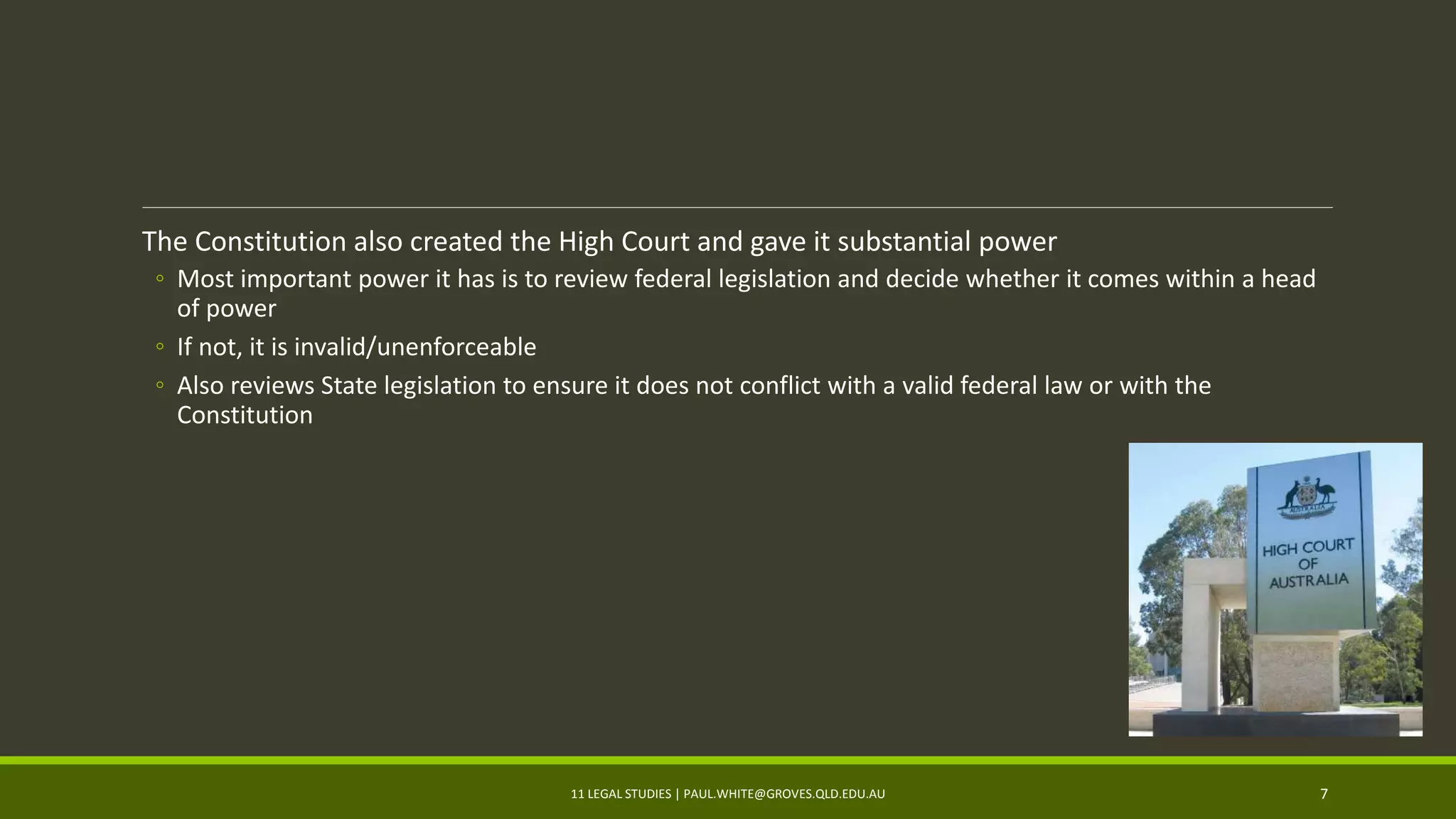 The Constitution also created the High Court and gave it substantial power
◦ Most important power it has is to review federal legislation and decide whether it comes within a head
of power
◦ If not, it is invalid/unenforceable
◦ Also reviews State legislation to ensure it does not conflict with a valid federal law or with the
Constitution
11 LEGAL STUDIES | PAUL.WHITE@GROVES.QLD.EDU.AU 7
 