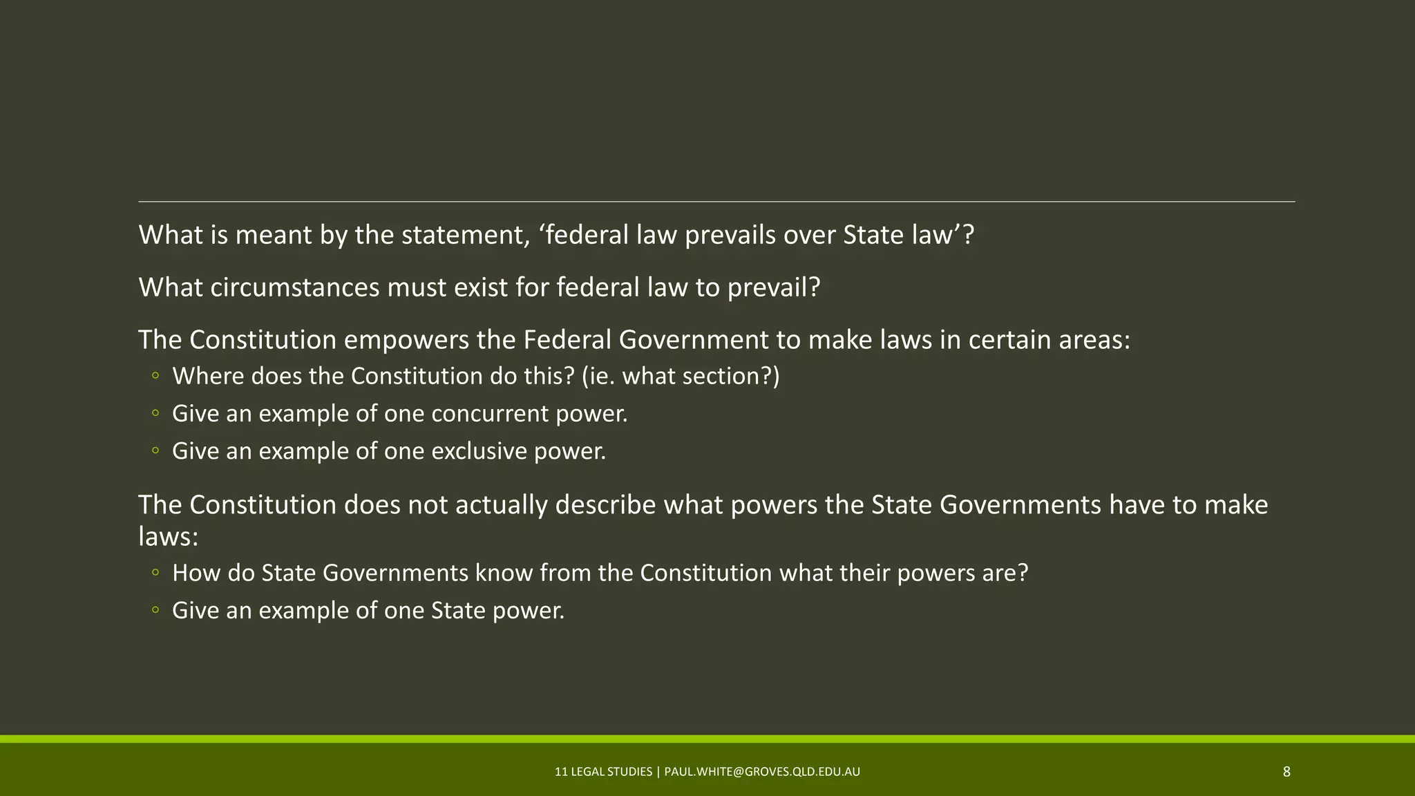 What is meant by the statement, ‘federal law prevails over State law’?
What circumstances must exist for federal law to prevail?
The Constitution empowers the Federal Government to make laws in certain areas:
◦ Where does the Constitution do this? (ie. what section?)
◦ Give an example of one concurrent power.
◦ Give an example of one exclusive power.
The Constitution does not actually describe what powers the State Governments have to make
laws:
◦ How do State Governments know from the Constitution what their powers are?
◦ Give an example of one State power.
11 LEGAL STUDIES | PAUL.WHITE@GROVES.QLD.EDU.AU 8
 