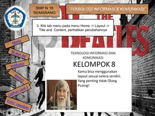 SMP N 18
SEMARANG
TEKNOLOGI INFORMASI & KOMUNIKASI
3. Klik tab menu pada menu Home -> Layout ->
Title and Content, perhatikan perubahannya
Kamu bisa menggunakan
layout sesuai selera sendiri.
Yang penting tidak Olang
Pusing!
 