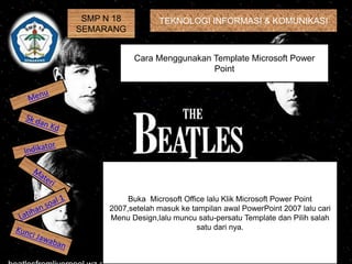 SMP N 18
SEMARANG
TEKNOLOGI INFORMASI & KOMUNIKASI
Cara Menggunakan Template Microsoft Power
Point
Buka Microsoft Office lalu Klik Microsoft Power Point
2007,setelah masuk ke tampilan awal PowerPoint 2007 lalu cari
Menu Design,lalu muncu satu-persatu Template dan Pilih salah
satu dari nya.
 