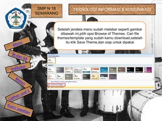 SMP N 18
SEMARANG
TEKNOLOGI INFORMASI & KOMUNIKASI
Setelah jendela menu sudah melebar seperti gambar
dibawah ini,pilih opsi Browse of Themes. Cari file
themes/template yang sudah kamu download,setelah
itu klik Save Theme,dan siap untuk dipakai
 