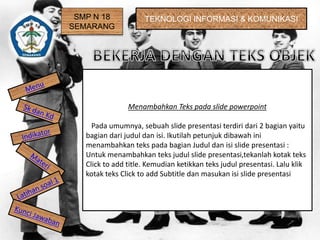 SMP N 18
SEMARANG
TEKNOLOGI INFORMASI & KOMUNIKASI
Menambahkan Teks pada slide powerpoint
Pada umumnya, sebuah slide presentasi terdiri dari 2 bagian yaitu
bagian dari judul dan isi. Ikutilah petunjuk dibawah ini
menambahkan teks pada bagian Judul dan isi slide presentasi :
Untuk menambahkan teks judul slide presentasi,tekanlah kotak teks
Click to add title. Kemudian ketikkan teks judul presentasi. Lalu klik
kotak teks Click to add Subtitle dan masukan isi slide presentasi
 