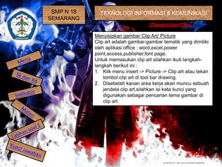 SMP N 18
SEMARANG
TEKNOLOGI INFORMASI & KOMUNIKASI
Menyisipkan gambar Clip Art/ Picture
Clip art adalah gambar-gambar tematik yang dimiliki
oleh aplikasi office : word,excel,power
point,access,publisher,font page.
Untuk memasukan clip art silahkan ikuti langkah-
langkah berikut ini :
1. Klik menu insert -> Picture -> Clip art atau tekan
tombol clip art di tool bar drawing.
2. Disebelah kanan area kerja akan muncu sebuah
jendela clip art,silahkan isi kata kunci yang
digunakan sebagai pencarian tema gambar di
clip art.
 