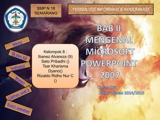 SMP N 18
SEMARANG
TEKNOLOGI INFORMASI & KOMUNIKASI
Kelompok 8 :
Ibanez Alvareza (9)
Seto Pribadhi ()
Tsar Kharisma
Dyano()
Rizaldo Ridho Nur C
()
 