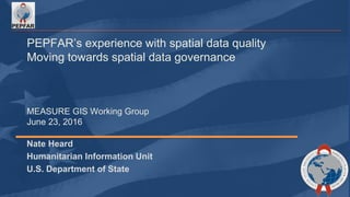 PEPFAR’s experience with spatial data quality
Moving towards spatial data governance
MEASURE GIS Working Group
June 23, 2016
Nate Heard
Humanitarian Information Unit
U.S. Department of State
 