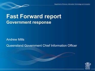 Fast Forward report
Government response
Andrew Mills
Queensland Government Chief Information Officer
 