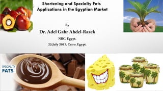 Shortening and Specialty Fats
Applications in the Egyptian Market
By
Dr.Adel Gabr Abdel-Razek
NRC,Egypt.
25July2017, Cairo,Egypt.
 