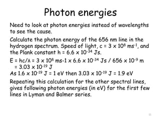 Photon energies
11
Need to look at photon energies instead of wavelengths
to see the cause.
Calculate the photon energy of the 656 nm line in the
hydrogen spectrum. Speed of light, c = 3 x 108 ms-1, and
the Plank constant h = 6.6 x 10-34 Js.
E = hc/λ = 3 x 108 ms-1 x 6.6 x 10-34 Js / 656 x 10-9 m
= 3.03 x 10-19 J
As 1.6 x 10-19 J = 1 eV then 3.03 x 10-19 J = 1.9 eV
Repeating this calculation for the other spectral lines,
gives following photon energies (in eV) for the first few
lines in Lyman and Balmer series.
 