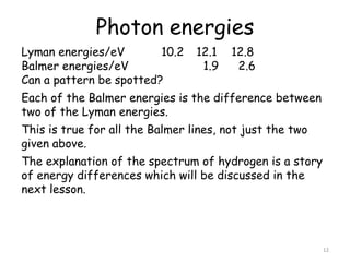 Photon energies
12
Lyman energies/eV 10.2 12.1 12.8
Balmer energies/eV 1.9 2.6
Can a pattern be spotted?
Each of the Balmer energies is the difference between
two of the Lyman energies.
This is true for all the Balmer lines, not just the two
given above.
The explanation of the spectrum of hydrogen is a story
of energy differences which will be discussed in the
next lesson.
 