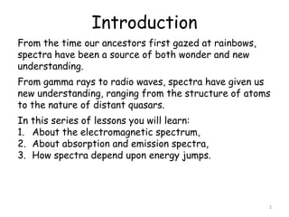 Introduction
From the time our ancestors first gazed at rainbows,
spectra have been a source of both wonder and new
understanding.
From gamma rays to radio waves, spectra have given us
new understanding, ranging from the structure of atoms
to the nature of distant quasars.
In this series of lessons you will learn:
1. About the electromagnetic spectrum,
2. About absorption and emission spectra,
3. How spectra depend upon energy jumps.
2
 