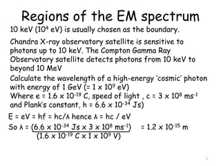 Regions of the EM spectrum
5
10 keV (104 eV) is usually chosen as the boundary.
Chandra X-ray observatory satellite is sensitive to
photons up to 10 keV. The Compton Gamma Ray
Observatory satellite detects photons from 10 keV to
beyond 10 MeV
Calculate the wavelength of a high-energy ‘cosmic’ photon
with energy of 1 GeV (= 1 x 109 eV)
Where e = 1.6 x 10-19 C, speed of light , c = 3 x 108 ms-1
and Plank’s constant, h = 6.6 x 10-34 Js)
E = eV = hf = hc/λ hence λ = hc / eV
So λ = (6.6 x 10-34 Js x 3 x 108 ms-1) = 1.2 x 10-15 m
(1.6 x 10-19 C x 1 x 109 V)
 