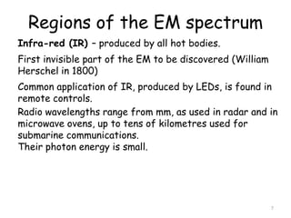 Regions of the EM spectrum
7
Infra-red (IR) – produced by all hot bodies.
First invisible part of the EM to be discovered (William
Herschel in 1800)
Common application of IR, produced by LEDs, is found in
remote controls.
Radio wavelengths range from mm, as used in radar and in
microwave ovens, up to tens of kilometres used for
submarine communications.
Their photon energy is small.
 