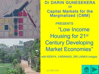 (c) CMM 2006 1
PRESENTS
“Low Income
Housing for 21st
Century Developing
Market Economies”
with KENYA, VARANASI, SRI LANKA images
Dr DARIN GUNESEKERA
Of
Capital Markets for the
Marginalized (CMM)
 