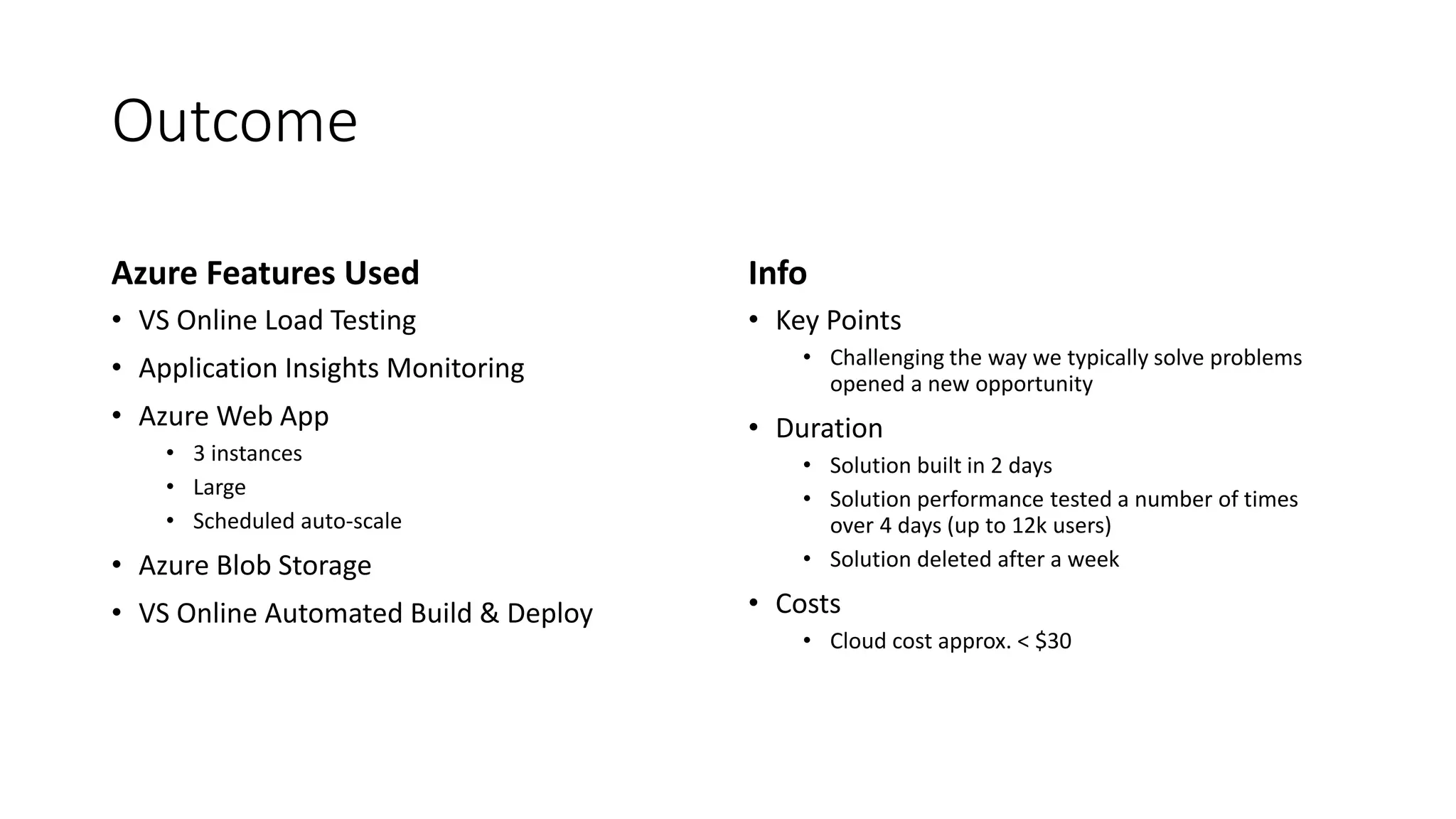 Outcome
Azure Features Used
• VS Online Load Testing
• Application Insights Monitoring
• Azure Web App
• 3 instances
• Large
• Scheduled auto-scale
• Azure Blob Storage
• VS Online Automated Build & Deploy
Info
• Key Points
• Challenging the way we typically solve problems
opened a new opportunity
• Duration
• Solution built in 2 days
• Solution performance tested a number of times
over 4 days (up to 12k users)
• Solution deleted after a week
• Costs
• Cloud cost approx. < $30
 