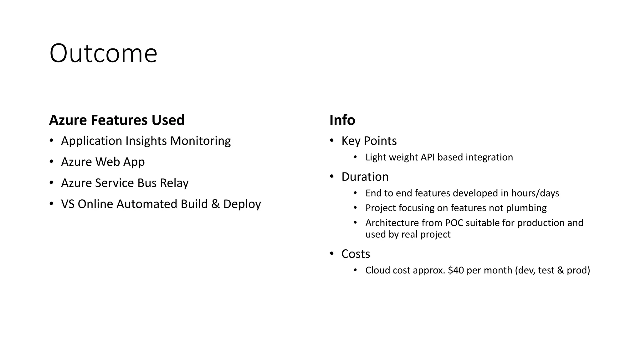 Outcome
Azure Features Used
• Application Insights Monitoring
• Azure Web App
• Azure Service Bus Relay
• VS Online Automated Build & Deploy
Info
• Key Points
• Light weight API based integration
• Duration
• End to end features developed in hours/days
• Project focusing on features not plumbing
• Architecture from POC suitable for production and
used by real project
• Costs
• Cloud cost approx. $40 per month (dev, test & prod)
 