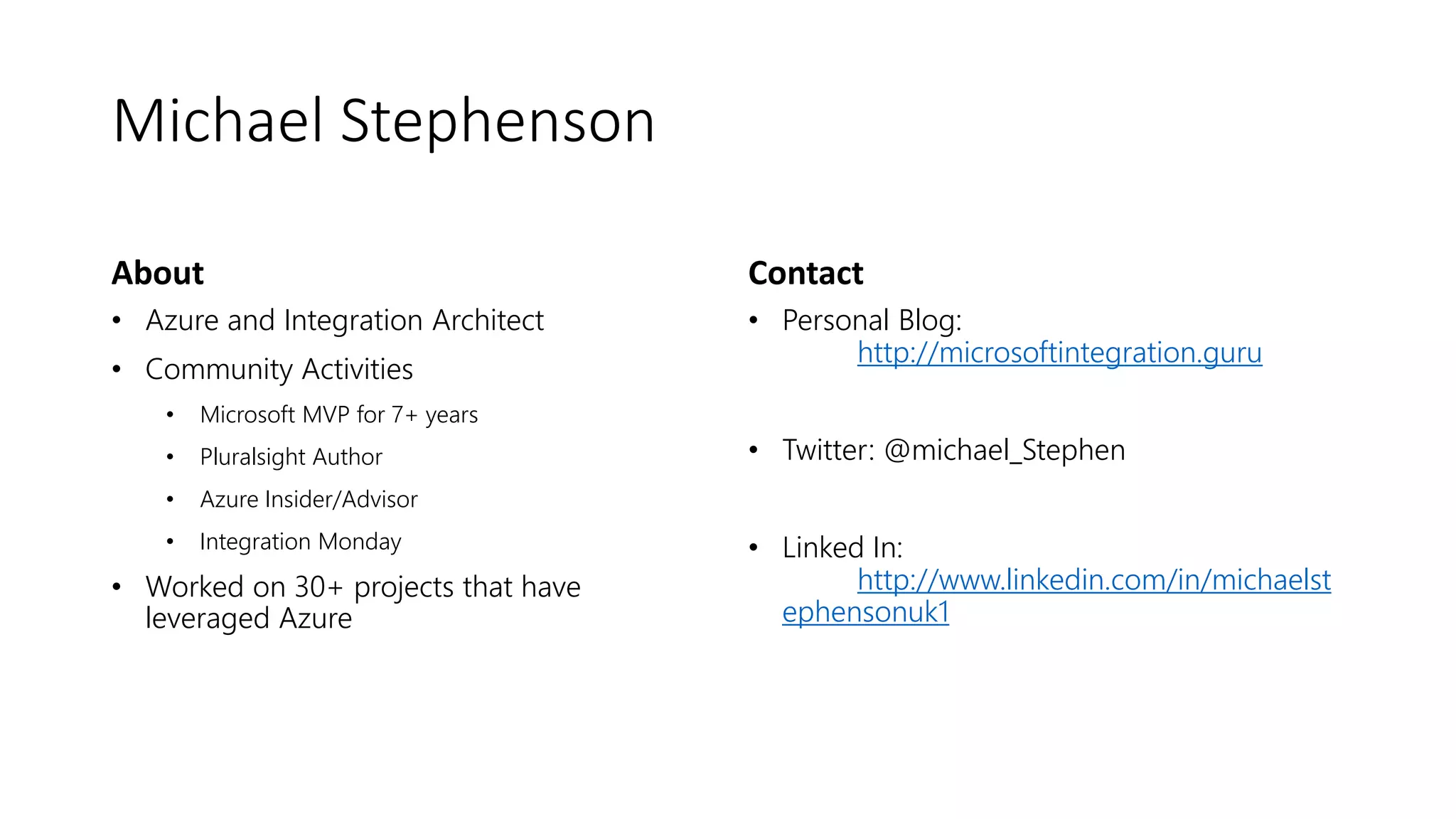 Michael Stephenson
About
• Azure and Integration Architect
• Community Activities
• Microsoft MVP for 7+ years
• Pluralsight Author
• Azure Insider/Advisor
• Integration Monday
• Worked on 30+ projects that have
leveraged Azure
Contact
• Personal Blog:
http://microsoftintegration.guru
• Twitter: @michael_Stephen
• Linked In:
http://www.linkedin.com/in/michaelst
ephensonuk1
 
