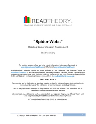 © Copyright Read Theory LLC, 2012. All rights reserved.
1
READTHEORY®
TEACHING STUDENTS TO READ AND THINK CRITICALLY
""SSppiiddeerr WWeebbss""
RReeaaddiinngg CCoommpprreehheennssiioonn AAsssseessssmmeenntt
RReeaaddTThheeoorryy..oorrgg
For exciting updates, offers, and other helpful information, follow us on Facebook at
www.facebook.com/ReadTheory and Twitter at www.twitter.com/ReadTheory.
Comprehension materials similar to those featured in this workbook are available online at
www.ReadTheory.org -- an interactive teaching tool where students can take reading comprehension
quizzes, earn achievements, enter contests, track their performance, and more. Supplementary materials
to this workbook are available in printable worksheet form at www.EnglishForEveryone.org.
COPYRIGHT NOTICE
Reproduction and or duplication on websites, creation of digital or online quizzes or tests, publication on
intranets, and or use of this publication for commercial gain is strictly prohibited.
Use of this publication is restricted to the purchaser and his or her students. This publication and its
contents are non-transferrable between teachers.
All materials in our publications, such as graphics, text, and logos are the property of Read Theory LLC
and are protected by United States and international copyright laws.
© Copyright Read Theory LLC, 2012. All rights reserved.
 
