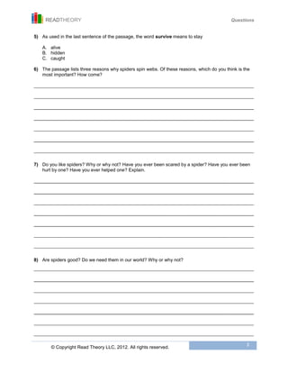 READTHEORY Questions
© Copyright Read Theory LLC, 2012. All rights reserved.
3
5) As used in the last sentence of the passage, the word survive means to stay
A. alive
B. hidden
C. caught
6) The passage lists three reasons why spiders spin webs. Of these reasons, which do you think is the
most important? How come?
____________________________________________________________________________________________________________________________________________
____________________________________________________________________________________________________________________________________________
____________________________________________________________________________________________________________________________________________
____________________________________________________________________________________________________________________________________________
____________________________________________________________________________________________________________________________________________
____________________________________________________________________________________________________________________________________________
____________________________________________________________________________________________________________________________________________
7) Do you like spiders? Why or why not? Have you ever been scared by a spider? Have you ever been
hurt by one? Have you ever helped one? Explain.
____________________________________________________________________________________________________________________________________________
____________________________________________________________________________________________________________________________________________
____________________________________________________________________________________________________________________________________________
____________________________________________________________________________________________________________________________________________
____________________________________________________________________________________________________________________________________________
____________________________________________________________________________________________________________________________________________
____________________________________________________________________________________________________________________________________________
8) Are spiders good? Do we need them in our world? Why or why not?
____________________________________________________________________________________________________________________________________________
____________________________________________________________________________________________________________________________________________
____________________________________________________________________________________________________________________________________________
____________________________________________________________________________________________________________________________________________
____________________________________________________________________________________________________________________________________________
____________________________________________________________________________________________________________________________________________
____________________________________________________________________________________________________________________________________________
 
