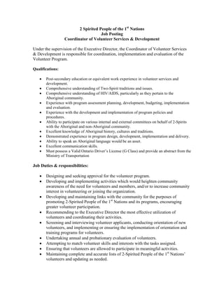 2 Spirited People of the 1st Nations
Job Posting
Coordinator of Volunteer Services & Development
Under the supervision of the Executive Director, the Coordinator of Volunteer Services
& Development is responsible for coordination, implementation and evaluation of the
Volunteer Program.
Qualifications:












Post-secondary education or equivalent work experience in volunteer services and
development.
Comprehensive understanding of Two-Spirit traditions and issues.
Comprehensive understanding of HIV/AIDS, particularly as they pertain to the
Aboriginal community.
Experience with program assessment planning, development, budgeting, implementation
and evaluation.
Experience with the development and implementation of program policies and
procedures.
Ability to participate on various internal and external committees on behalf of 2-Spirits
with the Aboriginal and non-Aboriginal community.
Excellent knowledge of Aboriginal history, cultures and traditions.
Demonstrated experience in program design, development, implementation and delivery.
Ability to speak an Aboriginal language would be an asset.
Excellent communication skills.
Must possess a Valid Ontario Driver’s License (G Class) and provide an abstract from the
Ministry of Transportation

Job Duties & responsibilities:










Designing and seeking approval for the volunteer program.
Developing and implementing activities which would heighten community
awareness of the need for volunteers and members, and/or to increase community
interest in volunteering or joining the organization.
Developing and maintaining links with the community for the purposes of
promoting 2-Spirited People of the 1st Nations and its programs, encouraging
greater volunteer participation.
Recommending to the Executive Director the most effective utilization of
volunteers and coordinating their activities.
Screening and interviewing volunteer applicants, conducting orientation of new
volunteers, and implementing or ensuring the implementation of orientation and
training programs for volunteers.
Undertaking annual and probationary evaluation of volunteers.
Attempting to match volunteer skills and interests with the tasks assigned.
Ensuring that volunteers are allowed to participate in meaningful activities.
Maintaining complete and accurate lists of 2-Spirited People of the 1st Nations’
volunteers and updating as needed.

 