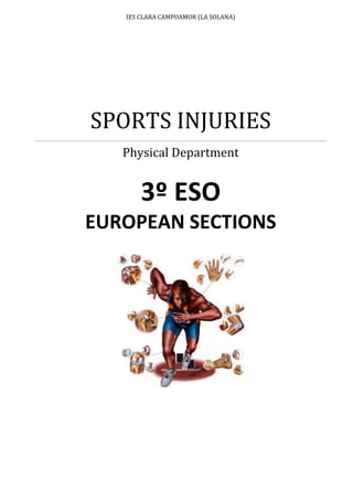 IES CLARA CAMPOAMOR (LA SOLANA)SPORTS INJURIESPhysical Department3º ESOEUROPEAN SECTIONS<br />Index TOC  quot;
1-3quot;
    1.Introduction PAGEREF _Toc282624346  32.LOCO MOTOR SYSTEM PAGEREF _Toc282624347  32.1. MUSCULAR SYSTEM PAGEREF _Toc282624348  32.2.OSTEOARTICULAR SYSTEM PAGEREF _Toc282624352  42.3.TYPES OF JOINTS PAGEREF _Toc282624354  5The Joints: PAGEREF _Toc282624355  5Fibrous or Fixed Joints: PAGEREF _Toc282624356  5Cartilaginous or Slightly Joints: PAGEREF _Toc282624358  5Synovial Joints: PAGEREF _Toc282624359  53.INJURIES IN YOUR LOCO MOTOR SYSTEM PAGEREF _Toc282624360  63.1. BONE INJURIES PAGEREF _Toc282624361  63.1.1. Bone Fracture PAGEREF _Toc282624362  63.1.2. What is termed as Dislocation of Joints PAGEREF _Toc282624363  73.1.3. What are shin splints? PAGEREF _Toc282624364  73.2.MUSCULAR INJURIES PAGEREF _Toc282624366  83.2.1.Muscle Strain PAGEREF _Toc282624367  83.2.2.Muscle Tears: PAGEREF _Toc282624368  93.2.3 Muscle Cramp PAGEREF _Toc282624369  93.3.LIGAMENTS INJURIES PAGEREF _Toc282624370  93.3.1.Sprains PAGEREF _Toc282624371  93.4.TENDON INJURIES PAGEREF _Toc282624372  103.4.1.Tendonitis PAGEREF _Toc282624373  103.4.2.Tendon Separations PAGEREF _Toc282624374  10<br />INTRODUCTION<br />Sports injuries are not uncommon and can be either acute (sprains, fractures, tears, etc.) or chronic (tendinitis, overuse, etc.) Learn how to recognize and treat the most common sports injuries so they heal properly. Some can be treated at home, and some require a trip to the doctor.<br />LOCO MOTOR SYSTEM<br />2.1. MUSCULAR SYSTEM<br />Muscle is one of the major components of human body. There are more than 650 muscles in our body. In fact, muscles amounts to approximately half of the total body weight of a human.<br />Muscles are made of fibers. These fibers provide flexibility (enable muscle to lengthen and shorten) and help the body in producing movements. Muscles are connected to bones with tendons.<br />Based on the functions these muscles perform and their location in the body muscles are classified in various categories. Skeletal muscles, smooth muscles and cardiac muscles are three main categories of muscles. Succeeding paragraphs will provide you brief description about each type of muscles.<br />OSTEOARTICULAR SYSTEM<br />The major portion of vertebrate’s skeleton is formed by calcified connective tissues called bones. Calcium is major component of the bone.  There are approximately two hundred fifty six bones in human body. Bones contain more calcium when compared to other body organs.<br />The skeleton consists of bones and cartilages. A bone is composed of several tissues, predominantly a specialized connective tissue that is, itself, called “bone.” Bones provide a framework of levers, they protect organs such as the brain and heart, their marrow forms certain blood cells, and they store and exchange calcium and phosphate ions. <br />Cartilage is a tough, resilient connective tissue composed of cells and fibers embedded in a firm, gel-like, intercellular matrix. Cartilage is an integral part of many bones, and some skeletal elements are entirely cartilaginous. <br />TYPES OF JOINTS<br />There are 3 main types of joints in the body. Fixed, Slightly movable, and Synovial Joints, are the most common types of joints in the body. The skull is an example of a fixed joint. It does not move. A slightly movable joint allows you to move in a limited way, the spine and vertebrae are an example of this. <br />The Joints:<br />Fibrous or Fixed Joints:<br />64770209550Fibrous joints connect bones without allowing any movement. The bones of your skull and pelvis are held together by fibrous joints. The union of the spinous processes and vertebrae are fibrous joints. <br />203962093980Cartilaginous or Slightly Joints:<br />-2561590655320Cartilaginous joints are joints in which the bones are attached by cartilage. These joints allow for only a little movement, such as in the spine or HYPERLINK quot;
http://www.shockfamily.net/skeleton/RIBS.MOVquot;
ribs.<br />Synovial Joints:<br />Synovial joints allow for much more movement than cartilaginous joints. Cavities between bones in synovial joints are filled with synovial fluid. This fluid helps lubricate and protect the bones. Bursa sacks contain* the synovial fluid. * to enclose within fixed limits.<br />INJURIES IN YOUR LOCO MOTOR SYSTEM<br />3.1. BONE INJURIES<br />3.1.1. Bone Fracture<br />Break in the bone is known as fracture. Fracture is one of the most common injury most of the people get at least once during their lifetime. Age factor plays great role in fractures. Severity and possibility of fractures is noticed more in the aged people. <br />Symptoms of Fracture:<br />Each individual may experience different symptoms depending on the location and impact of fracture. Following are some of the common symptoms of any fracture.<br />Swelling of the affected area <br />Inability to carry out functions of the injured area <br />Deformity of limb.<br />Bruising around the affected area.<br />Causes of fracture:<br />It is known that fracture means breaking of bone.  Such break can occur due to reasons like fall, accident etc. In short, fracture is caused due to inability of bone to withstand the force exerted on it.<br />Different forms of Fractures:<br />left237490Fractures can be classified in different categories based on the impact of the fracture.  Some of the types of fractures include simple facture, comminuted facture, impacted fracture, compound fracture, complete fracture and incomplete fracture.<br />Simple Fracture: In this type of fracture bone breaks into two pieces. <br />Stress: It is a peculiar form of fracture. In this type of fracture, hairline break occurs which is usually invisible (even on X-ray) during first few weeks from the time of pain <br />Comminuted Fracture : In this form the bone is crushed into number of pieces <br />Impacted Fracture: In this type of fracture embedding of one bone fragment into another bone fragment is apparent.<br />Compound fracture: It is also known by common name open fracture. In this type the bone protrudes through skin <br />Complete Fracture: Bone snaps totally in two or more pieces <br />Incomplete Fracture: Though the bone develops crack it is not separated.<br />Treatments for Fracture:<br />Use of splint or cast for ensuring immobilization <br />Realigning the bone with the help of surgery known as open reduction. <br />Rehabilitation is conducted as preventive measure against stiffness.<br />3.1.2. What is termed as Dislocation of Joints<br />1841548895<br />The joint which loses its original place or slips out from its natural place is termed in medical terminology as ‘dislocated joint’. <br />Following are some of the common signs and symptoms of dislocated joint. <br />Swelling around the joint area <br />Severe pain.<br />Difficulty in moving (immobility) the affected joint <br />Treatment of Dislocated Joint<br />Medication, the main aim of medication is to relieve the pain and reduce swelling <br />In certain severe cases of joint dislocation a surgery may be recommended. Such surgery is conducted to repair or tighten ligaments that have been stretched as a result of joint dislocation<br />3.1.3. What are shin splints?<br />18415591185The term shin splints is a name often given to any pain at the front of the lower leg. However, true shin splints symptoms occur at the front inside of the shin bone and can arise from a number of causes.<br />This has lead to the use of terms such as Medial Tibial Traction Periostitis.<br />Symptoms of shin splints:<br />Pain over the inside lower half of the shin. <br />Pain at the start of exercise which often eases as the session continues <br />Pain often returns after activity and may be at its worse the next morning. <br />Sometimes some swelling. <br />Lumps and bumps may be felt when feeling the inside of the shin bone. <br />A redness over the inside of the shin (not always present). <br />What can the athlete do about shin splints?<br />Rest to allow the injury to heal. <br />Apply HYPERLINK quot;
http://www.sportsinjuryclinic.net/cold_therapy/cold_therapy.phpquot;
ice or cold therapy in the early stages.<br />Stretch the muscles of the lower leg. Wear HYPERLINK quot;
http://www.return2fitness.co.uk/Foot_Care/Insoles_And_Footbedsquot;
shock absorbing insoles in shoes. Maintain fitness with other non weight bearing exercises such as swimming, cycling or running in water. <br />Apply heat and use a heat retainer or shin and calf support after the initial acute stage and particularly before training. <br /> MUSCULAR INJURIES<br />Strains, Tears and cramps and repetitive stress injury are some of the most common forms of muscle injuries.<br />Muscles are important component of human body.  Almost all actions of the body are regulated and controlled by muscles.  Muscles provide shape and strength to our body.  Important functions like breathing, blood circulation, digestion is performed by various organs only with the help of muscles.<br />Muscle Strain<br />Muscle strain or muscle pull or even a muscle tear implies damage to a muscle or its attaching tendons. You can put undue pressure on muscles during the course of normal daily activities, with sudden, quick heavy lifting, during sports, or while performing work tasks.lefttop<br />Muscle damage can be in the form of tearing (part or all) of the muscle fibers and the tendons attached to the muscle. The tearing of the muscle can also damage small blood vessels, causing local bleeding (bruising) and pain (caused by irritation of the nerve endings in the area).<br />Muscle Strain Symptoms:<br />Swelling, bruising or redness, or open cuts as a consequence of the injury <br />Pain at rest <br />Pain when the specific muscle or the joint in relation to that muscle is used <br />Weakness of the muscle or tendons (A HYPERLINK quot;
http://www.emedicinehealth.com/script/main/art.asp?articlekey=15256quot;
sprain, in contrast, is an injury to a joint and its ligaments.) <br />Inability to use the muscle at all<br />Treatment:<br />Note: Ice or heat should not be applied to bare skin. Always use a protective covering such as a towel between the ice or heat and the skin.<br />Take nonsteroidal anti-inflammatory agents such as HYPERLINK quot;
http://www.emedicinehealth.com/script/main/art.asp?ArticleKey=102132quot;
aspirin and HYPERLINK quot;
http://www.emedicinehealth.com/script/main/art.asp?ArticleKey=101875quot;
ibuprofen to reduce the pain and to improve your ability to move around. <br />Protection, rest, ice, compression, and elevation (known as the PRICE formula) can help the affected muscle. Here's how: First, remove all constrictive clothing, including jewelry, in the area of muscle strain.<br />Muscle Tears:<br />-29210493395The most common cause for muscle tears occur from strenuous activity, particularly when the ligaments and muscles are pulled or strained. This can include everything from landing badly on an ankle or walking or HYPERLINK quot;
http://www.ehow.com/sports/quot;
exercising on uneven surfaces. This type of injury generally causes sprains in knees or ankles. Strains, or tears to the muscles or tendons, occur from traumatic injuries, such as a slip or fall. Strenuous activity, such as lifting heavy weight without even distribution in the body or any kind of repetitive activity, can also cause strains, particularly in the back, neck, or shoulders.<br />3.2.3 Muscle Cramp<br />A muscle cramp is an involuntarily and forcibly contracted muscle that does not relax.<br />Several vitamin deficiency states may directly or indirectly lead to muscle cramps. These include deficiencies of HYPERLINK quot;
http://www.medicinenet.com/script/main/art.asp?articlekey=8694quot;
thiamine (B1), HYPERLINK quot;
http://www.medicinenet.com/script/main/art.asp?articlekey=8679quot;
pantothenic acid (B5), and HYPERLINK quot;
http://www.medicinenet.com/script/main/art.asp?articlekey=13085quot;
pyridoxine (B6). The role of deficiency of these vitamins in causing cramps is unknown.<br />LIGAMENTS INJURIES<br />94615372745Your ligaments are tough, elastic-like bands that connect bone to bone and hold your joints in place. A sprain is an injury to a ligament caused by excessive stretching. The ligament can have a partial tear, or it can be completely torn apart.<br />Sprains<br />1352550558165Of all sprains, ankle and knee sprains occur most often. Sprained ligaments swell rapidly and are painful. Generally, the greater the pain, the more severe the injury is. For most minor sprains, you probably can treat the injury yourself.<br />Treatment:<br />Protect the injured limb from further injury by not using the joint. You can do this using anything from splints to crutches.<br />Rest the injured limb. But don't avoid all activity. Even with an ankle sprain, you can usually still exercise other muscles to minimize deconditioning.<br />Ice the area. Use a cold pack, a slush bath or a compression sleeve filled with cold water to help limit swelling after an injury. Try to ice the area as soon as possible after the injury and continue to ice it for 10 to 15 minutes four times a day for 48 hours. If you use ice, be careful not to use it too long, as this could cause tissue damage.<br />Compress the area with an elastic wrap or bandage. Compressive wraps or sleeves made from elastic or neoprene are best.<br />Elevate the injured limb above your heart whenever possible to help prevent or limit swelling.<br />TENDON INJURIES<br />Tendonitis<br />332740302260Tendonitis is the inflammation of a tendon caused by irritation due to prolonged or abnormal use. The Achilles tendon is a common site where tendonitis occurs.<br />Most tendonitis can be avoid with proper warm-up exercises, rest, and gradual increase in physical activity:<br />Symptoms of tendonitis:<br />Pain or tenderness on the tendon near or around a joint.<br />Stiffness and pain on the tendon, which restricts movement.<br />Occasionally, mild swelling, numbness, or a tingling sensation at the joint.<br />Tendonitis is usually named after the affected tendon or joint. For example, tendonitis of the Achilles tendon is known as “Achilles tendonitis”. Similarly, tendonitis resulting from exercises strain in the forearm and elbow is often referred to as “tennis elbow”.<br />Treatment of tendonitis:<br />Rest.<br />Cold and heat therapy<br />Casts and splints.<br />A doctor may also prescribe oral medication for inflammation and pain.<br />Tendon Separations<br />Tendons are the fibrous connective tissues that connect muscles to bone in the human body. A key feature of all tendons is their capacity to withstand significant forces.<br />When a rupture of the tendon occurs, the athlete will not be able to move very efficiently, as the structures are now disconnected and unstable.<br />Rehabilitation should be undertaken with the following considerations:<br />46990605155Assess the quality and construction of the athletic shoes to be worn. To reduce the risk of a recurrence of the tendon rupture, the shoe should be well cushioned in the heel to lessen the forces of the heel strike on impact. Where the alignment of the lower leg is believed to be a factor in the cause of the rupture, an orthotic should be considered.<br />A thorough warm up, with attention paid to the stretching of the entire lower leg structure, is of critical importance.<br />There should be a very gradual increase in both training intensity and duration in the rehabilitative process; such increases should not exceed 5% to 7% per week.<br />Hard running, such as hill running or sprinting, should be avoided in this phase.<br />