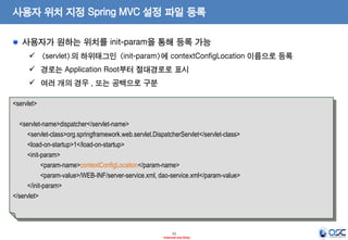 사용자 위치 지정 Spring MVC 설정 파일 등록
사용자가 원하는 위치를 init-param을 통해 등록 가능
 <servlet>의 하위태그인 <init-param>에 contextConfigLocation 이름으로 등록

 경로는 Application Root부터 절대경로로 표시
 여러 개의 경우 , 또는 공백으로 구분
<servlet>
<servlet-name>dispatcher</servlet-name>
<servlet-class>org.springframework.web.servlet.DispatcherServlet</servlet-class>
<load-on-startup>1</load-on-startup>
<init-param>
<param-name>contextConfigLocation</param-name>
<param-value>/WEB-INF/server-service.xml, dao-service.xml</param-value>
</init-param>
</servlet>

11
- Internal Use Only -

 
