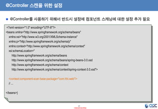 @Controller 스캔을 위한 설정
@Controller를 사용하기 위해서 반드시 설정에 컴포넌트 스캐닝에 대한 설정 추가 필요
<?xml version="1.0" encoding="UTF-8"?>
<beans xmlns="http://www.springframework.org/schema/beans"
xmlns:xsi="http://www.w3.org/2001/XMLSchema-instance"
xmlns:p="http://www.springframework.org/schema/p"
xmlns:context="http://www.springframework.org/schema/context"
xsi:schemaLocation="
http://www.springframework.org/schema/beans
http://www.springframework.org/schema/beans/spring-beans-3.0.xsd
http://www.springframework.org/schema/context
http://www.springframework.org/schema/context/spring-context-3.0.xsd">
<context:component-scan base-package="com.hhi.web"/>
// ...

</beans>}

17
- Internal Use Only -

 
