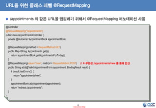 URL을 위한 클래스 레벨 @RequestMapping
/appointments 와 같은 URL을 맵핑하기 위해서 @RequestMapping 어노테이션 사용
@Controller
@RequestMapping("/appointments")
public class AppointmentsController {
private @Autowired AppointmentBook appointmentBook;
@RequestMapping(method = RequestMethod.GET)
public Map<String, Appointment> get() {
return appointmentBook.getAppointmentsForToday();
}
@RequestMapping(value="/new", method = RequestMethod.POST) // 부분은 /appointments/new 를 통해 접근
public String add(@Valid AppointmentForm appointment, BindingResult result) {
if (result.hasErrors()) {
return "appointments/new";
}
appointmentBook.addAppointment(appointment);
return "redirect:/appointments";
}
}

18
- Internal Use Only -

 